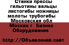 Станки,прессы,гильотины,вальцы,листогибы,ножницы,молоты,трубогибы - Московская обл., Москва г. Бизнес » Оборудование   